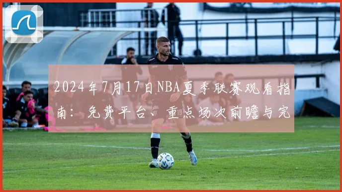 2024年7月17日NBA夏季联赛观看指南：免费平台、重点场次前瞻与完整赛程解析