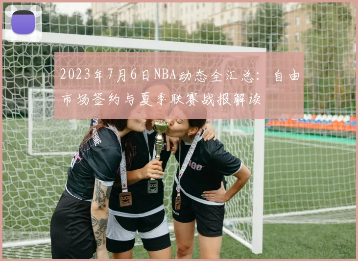 2023年7月6日NBA动态全汇总：自由市场签约与夏季联赛战报解读