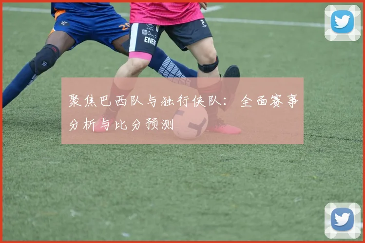 聚焦巴西队与独行侠队：全面赛事分析与比分预测