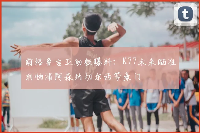前格鲁吉亚助教曝料:K77未来瞄准利物浦阿森纳切尔西等豪门