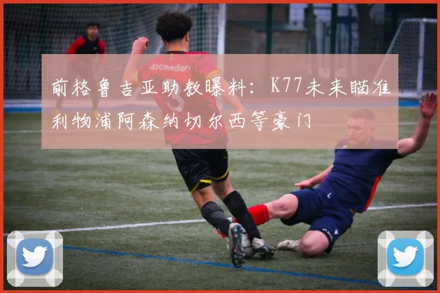 前格鲁吉亚助教曝料：K77未来瞄准利物浦阿森纳切尔西等豪门
