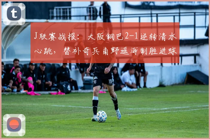 J联赛战报:大阪钢巴2-1逆转清水心跳,替补奇兵南野遥海制胜进球视频集锦