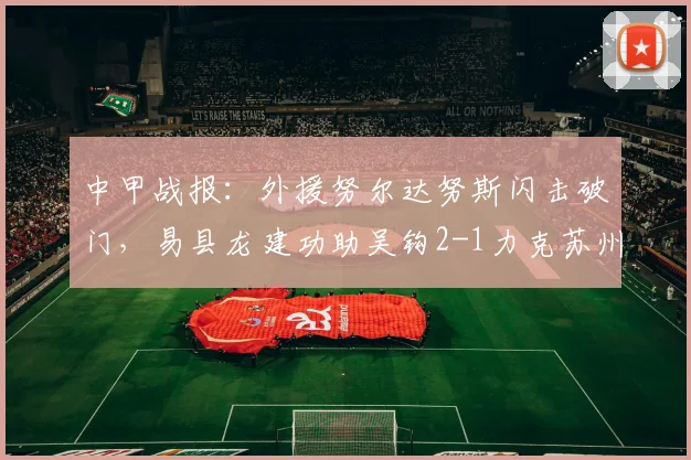 中甲战报：外援努尔达努斯闪击破门，易县龙建功助吴钩2-1力克苏州东吴，精彩回顾与积分解析