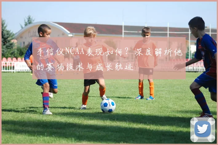李信仪NCAA表现如何?深度解析他的赛场技术与成长轨迹