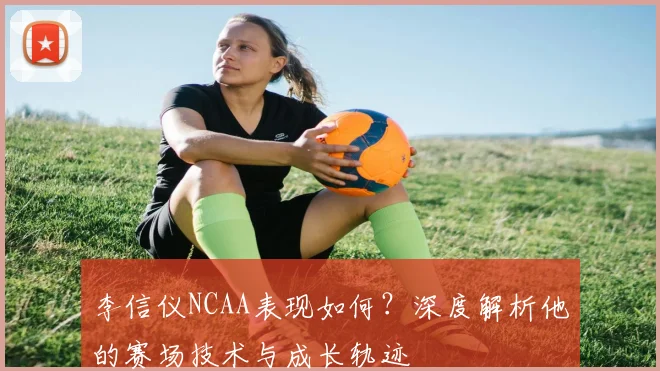 李信仪NCAA表现如何？深度解析他的赛场技术与成长轨迹