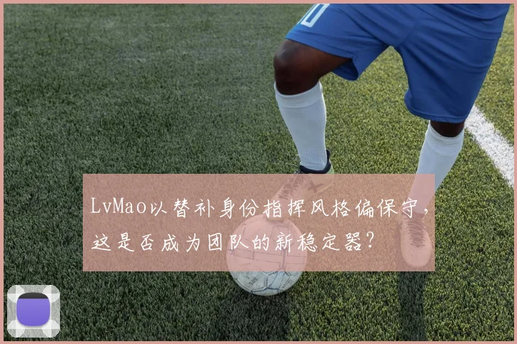 LvMao以替补身份指挥风格偏保守,这是否成为团队的新稳定器?