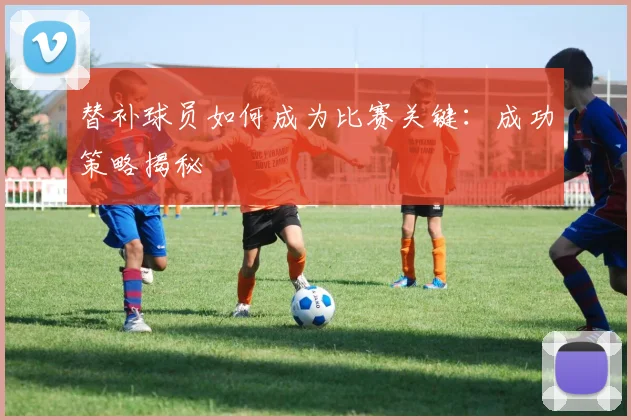 替补球员如何成为比赛关键:成功策略揭秘