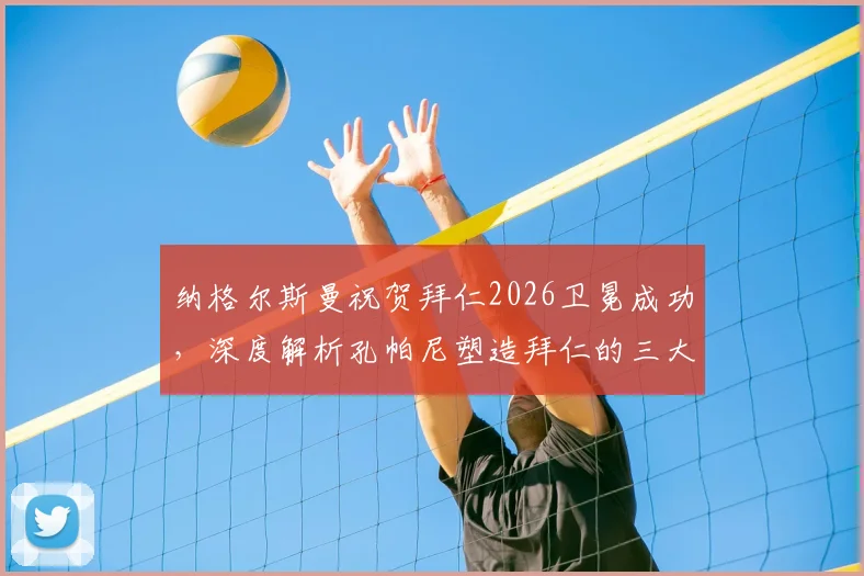纳格尔斯曼祝贺拜仁2026卫冕成功,深度解析孔帕尼塑造拜仁的三大关键点与卫冕历程回顾