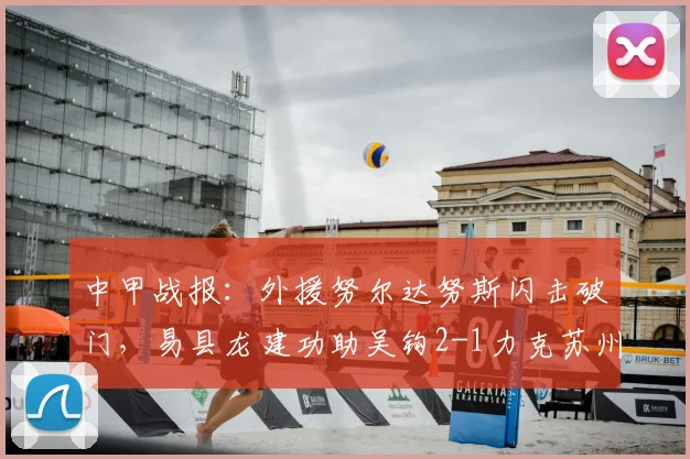 中甲战报：外援努尔达努斯闪击破门，易县龙建功助吴钩2-1力克苏州东吴，精彩回顾与积分解析