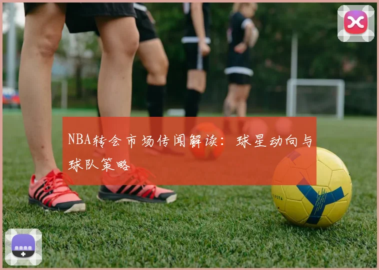 NBA转会市场传闻解读:球星动向与球队策略