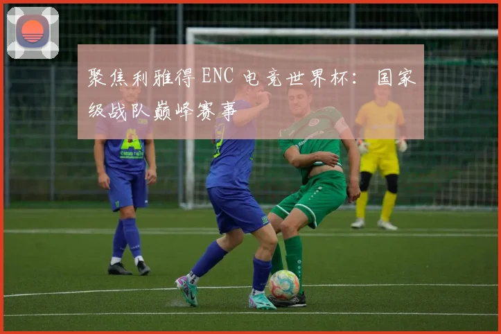 聚焦利雅得 ENC 电竞世界杯:国家级战队巅峰赛事