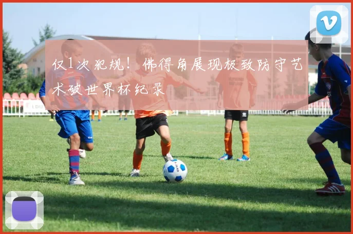 仅1次犯规！佛得角展现极致防守艺术破世界杯纪录
