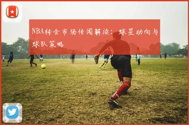 NBA转会市场传闻解读：球星动向与球队策略